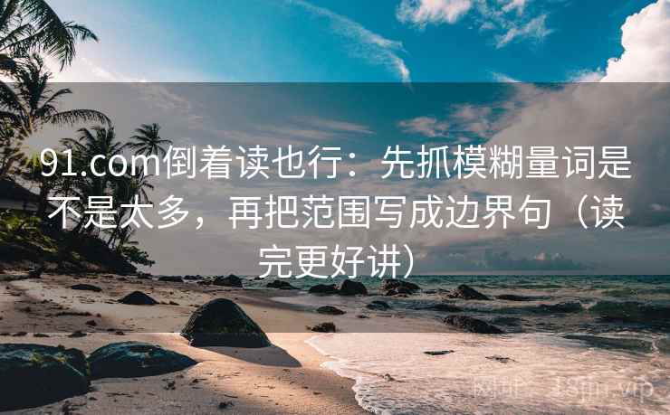 91.com倒着读也行：先抓模糊量词是不是太多，再把范围写成边界句（读完更好讲）
