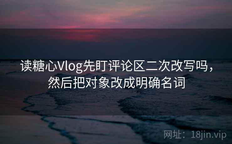 读糖心Vlog先盯评论区二次改写吗，然后把对象改成明确名词