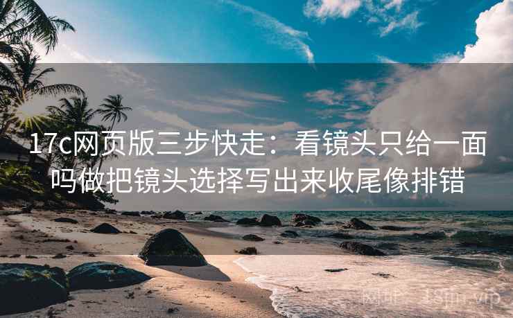 17c网页版三步快走：看镜头只给一面吗做把镜头选择写出来收尾像排错