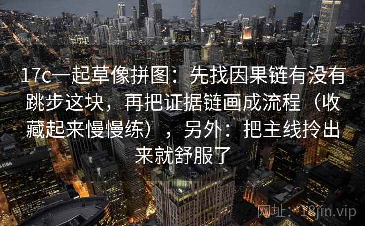17c一起草像拼图：先找因果链有没有跳步这块，再把证据链画成流程（收藏起来慢慢练），另外：把主线拎出来就舒服了