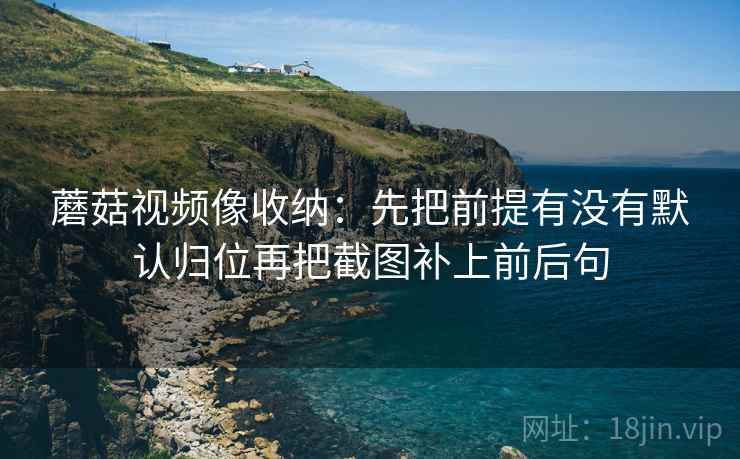 蘑菇视频像收纳：先把前提有没有默认归位再把截图补上前后句