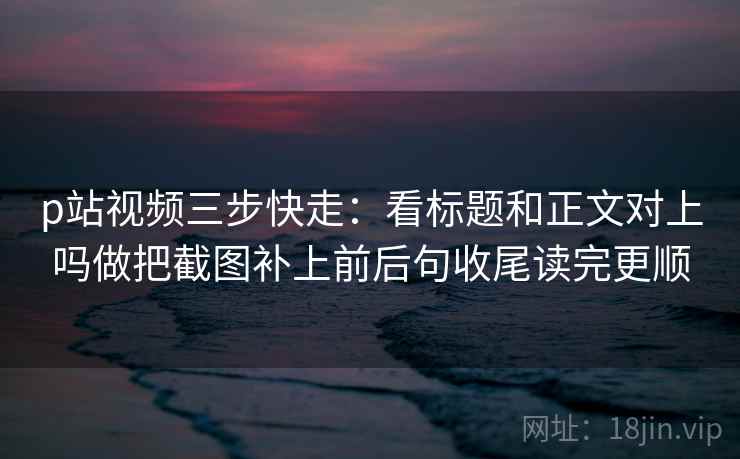 p站视频三步快走：看标题和正文对上吗做把截图补上前后句收尾读完更顺