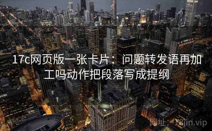 17c网页版一张卡片：问题转发语再加工吗动作把段落写成提纲