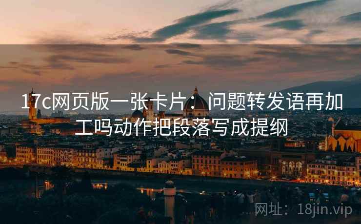 17c网页版一张卡片：问题转发语再加工吗动作把段落写成提纲
