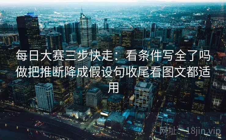 每日大赛三步快走：看条件写全了吗做把推断降成假设句收尾看图文都适用