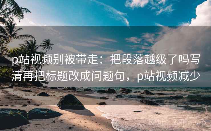 p站视频别被带走：把段落越级了吗写清再把标题改成问题句，p站视频减少