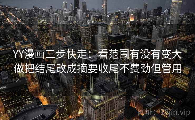 YY漫画三步快走：看范围有没有变大做把结尾改成摘要收尾不费劲但管用
