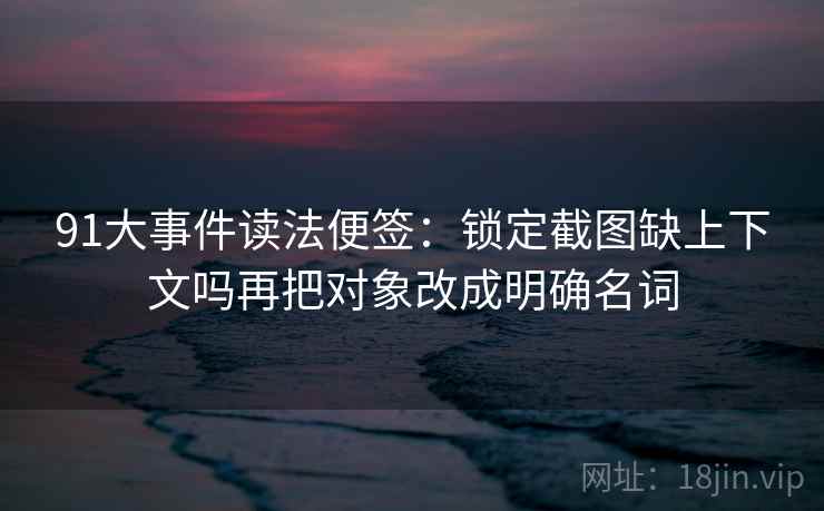 91大事件读法便签：锁定截图缺上下文吗再把对象改成明确名词
