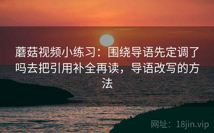蘑菇视频小练习：围绕导语先定调了吗去把引用补全再读，导语改写的方法