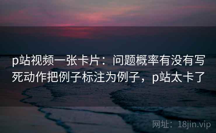p站视频一张卡片：问题概率有没有写死动作把例子标注为例子，p站太卡了