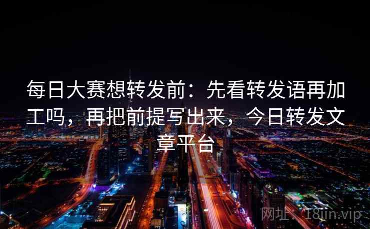 每日大赛想转发前：先看转发语再加工吗，再把前提写出来，今日转发文章平台