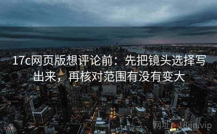17c网页版想评论前：先把镜头选择写出来，再核对范围有没有变大